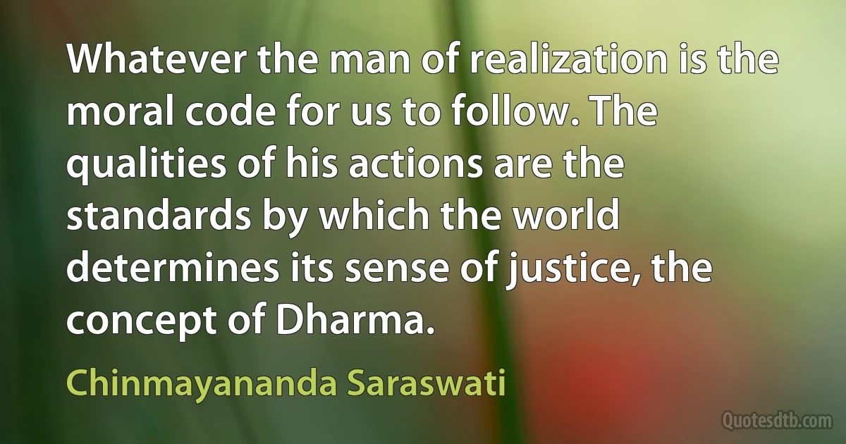 Whatever the man of realization is the moral code for us to follow. The qualities of his actions are the standards by which the world determines its sense of justice, the concept of Dharma. (Chinmayananda Saraswati)