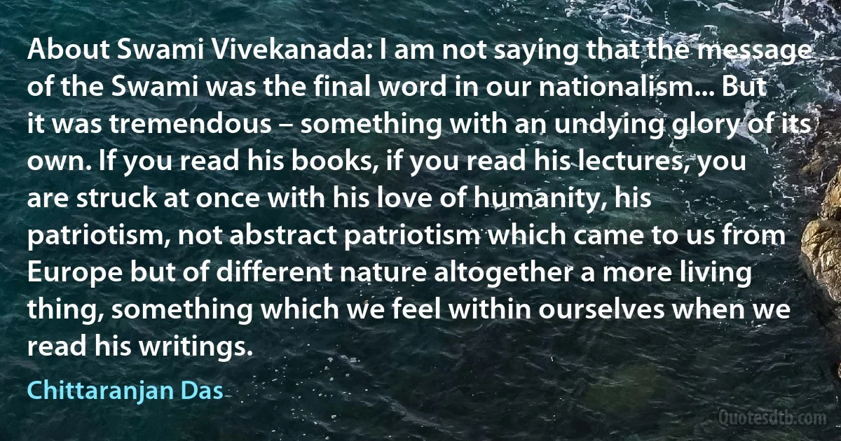 About Swami Vivekanada: I am not saying that the message of the Swami was the final word in our nationalism... But it was tremendous – something with an undying glory of its own. If you read his books, if you read his lectures, you are struck at once with his love of humanity, his patriotism, not abstract patriotism which came to us from Europe but of different nature altogether a more living thing, something which we feel within ourselves when we read his writings. (Chittaranjan Das)