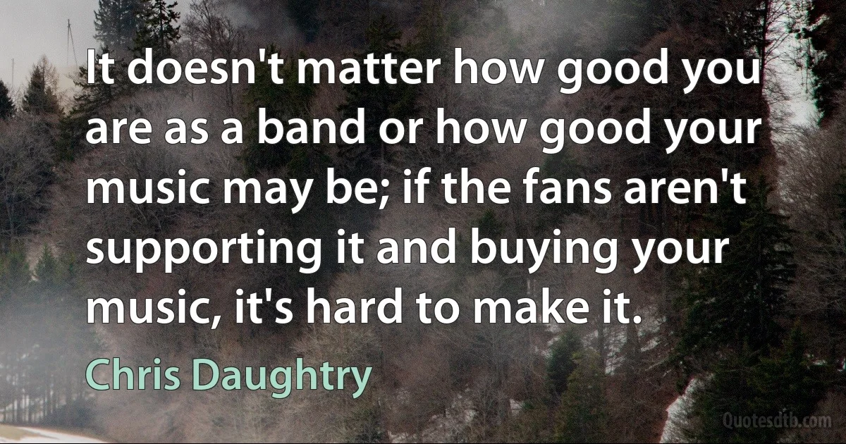 It doesn't matter how good you are as a band or how good your music may be; if the fans aren't supporting it and buying your music, it's hard to make it. (Chris Daughtry)