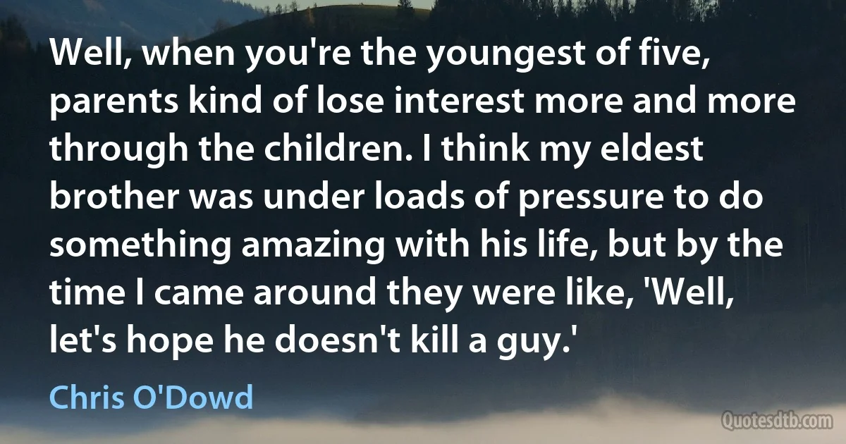 Well, when you're the youngest of five, parents kind of lose interest more and more through the children. I think my eldest brother was under loads of pressure to do something amazing with his life, but by the time I came around they were like, 'Well, let's hope he doesn't kill a guy.' (Chris O'Dowd)