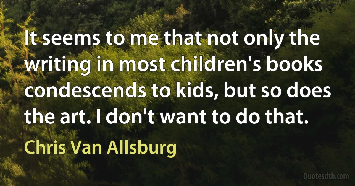 It seems to me that not only the writing in most children's books condescends to kids, but so does the art. I don't want to do that. (Chris Van Allsburg)