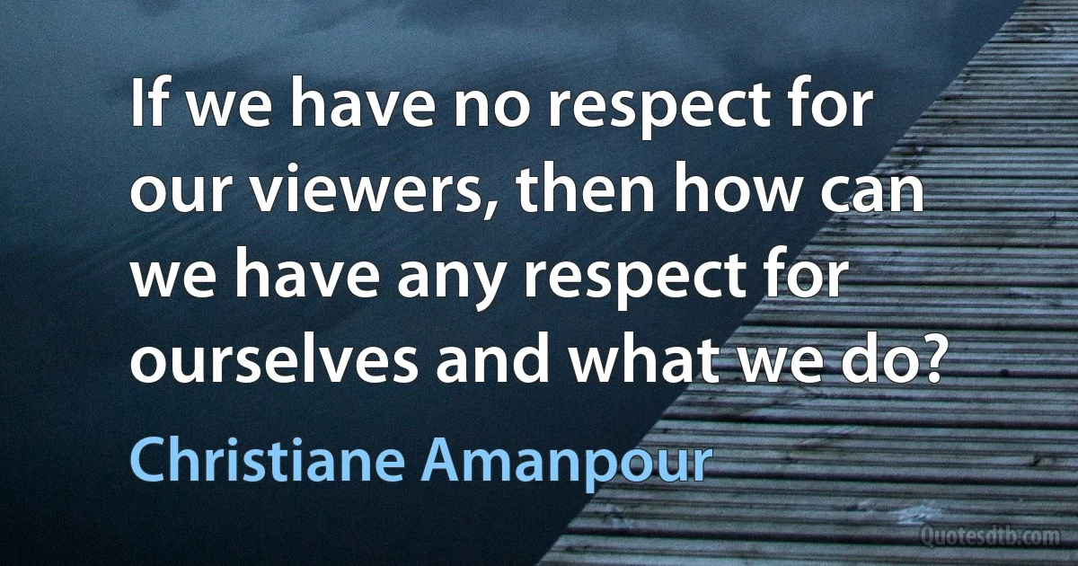 If we have no respect for our viewers, then how can we have any respect for ourselves and what we do? (Christiane Amanpour)