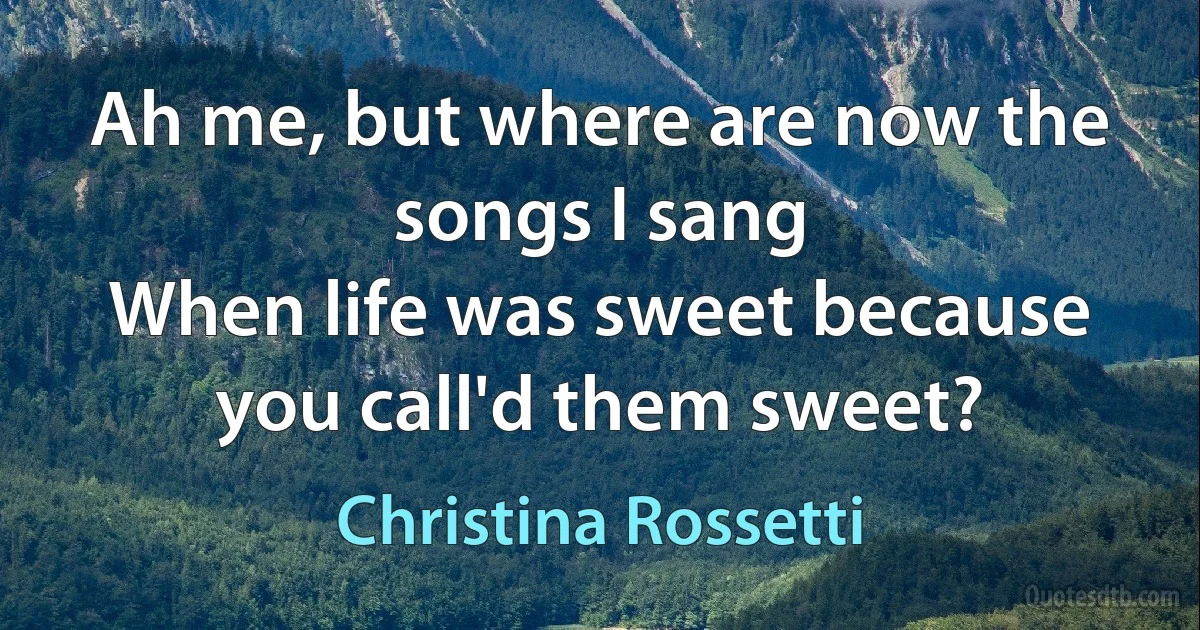 Ah me, but where are now the songs I sang
When life was sweet because you call'd them sweet? (Christina Rossetti)