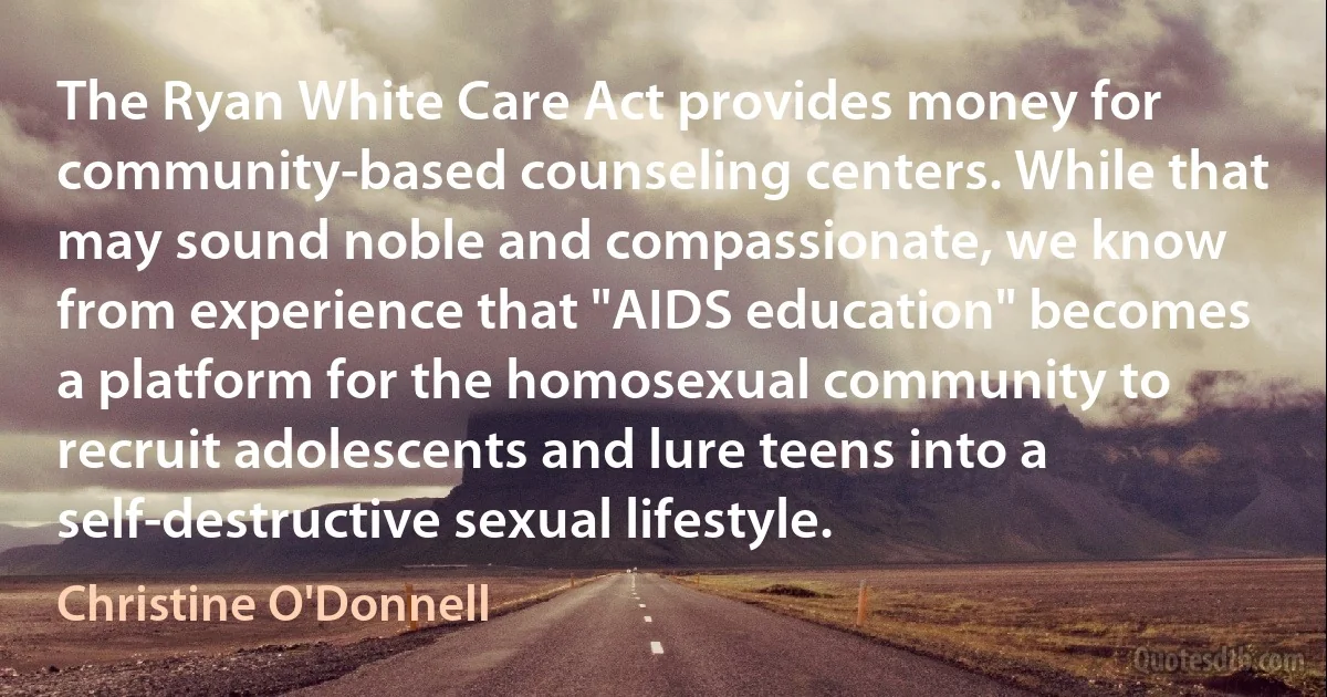 The Ryan White Care Act provides money for community-based counseling centers. While that may sound noble and compassionate, we know from experience that "AIDS education" becomes a platform for the homosexual community to recruit adolescents and lure teens into a self-destructive sexual lifestyle. (Christine O'Donnell)