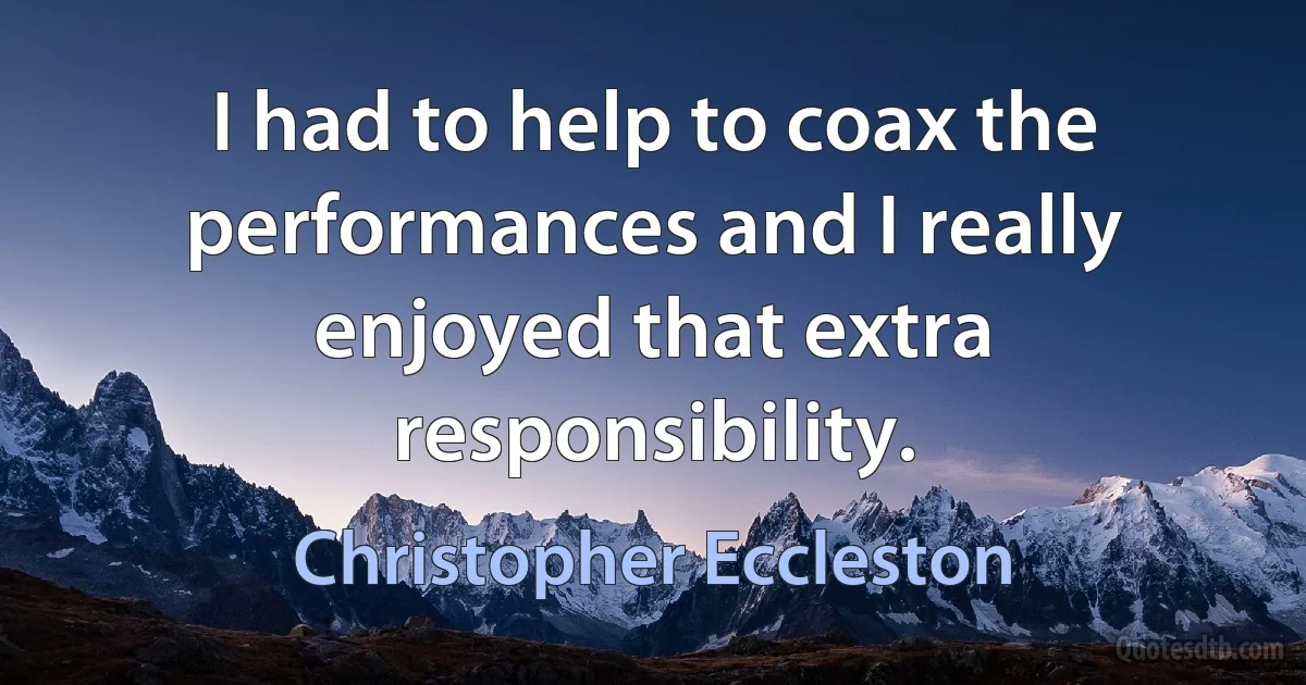 I had to help to coax the performances and I really enjoyed that extra responsibility. (Christopher Eccleston)