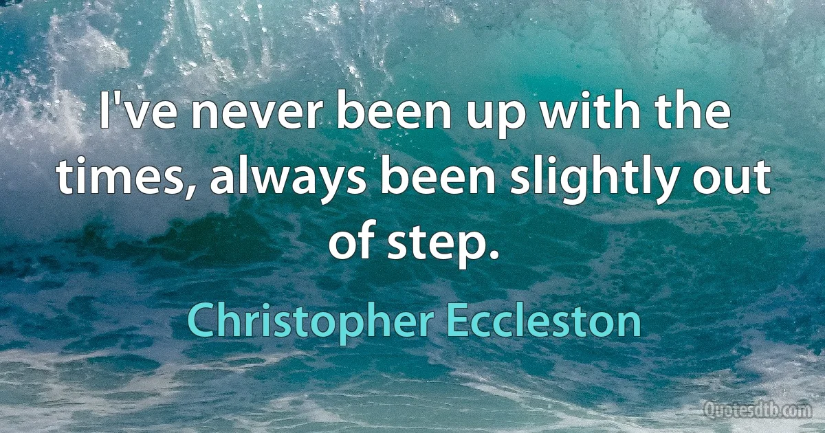 I've never been up with the times, always been slightly out of step. (Christopher Eccleston)