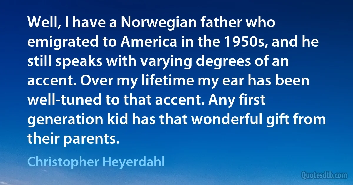 Well, I have a Norwegian father who emigrated to America in the 1950s, and he still speaks with varying degrees of an accent. Over my lifetime my ear has been well-tuned to that accent. Any first generation kid has that wonderful gift from their parents. (Christopher Heyerdahl)