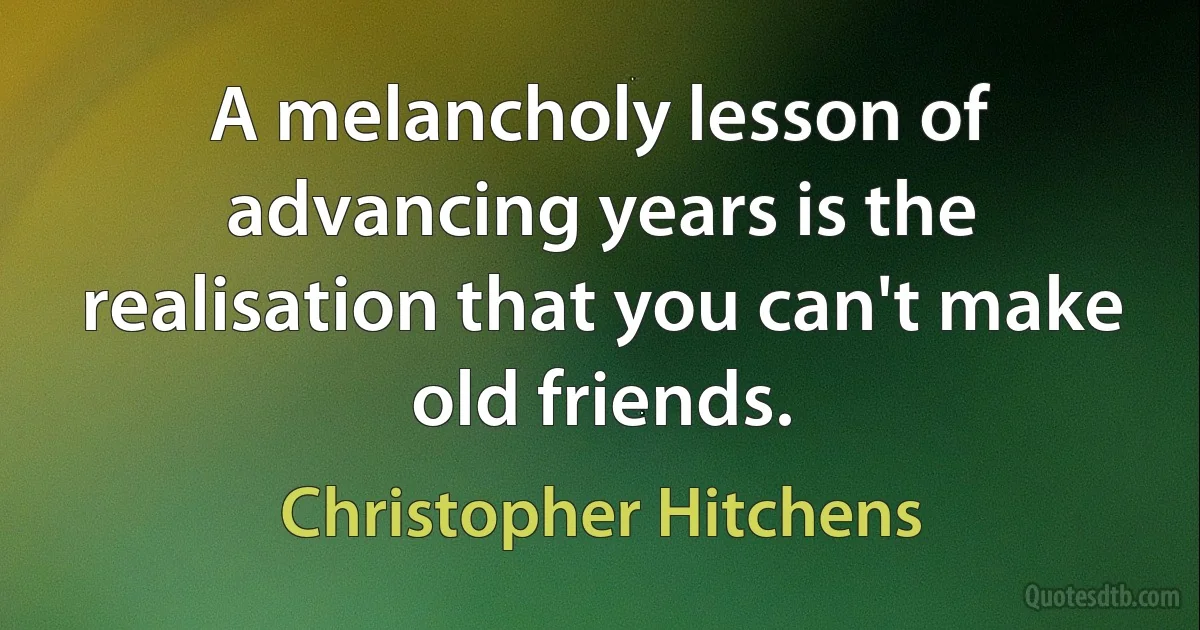 A melancholy lesson of advancing years is the realisation that you can't make old friends. (Christopher Hitchens)