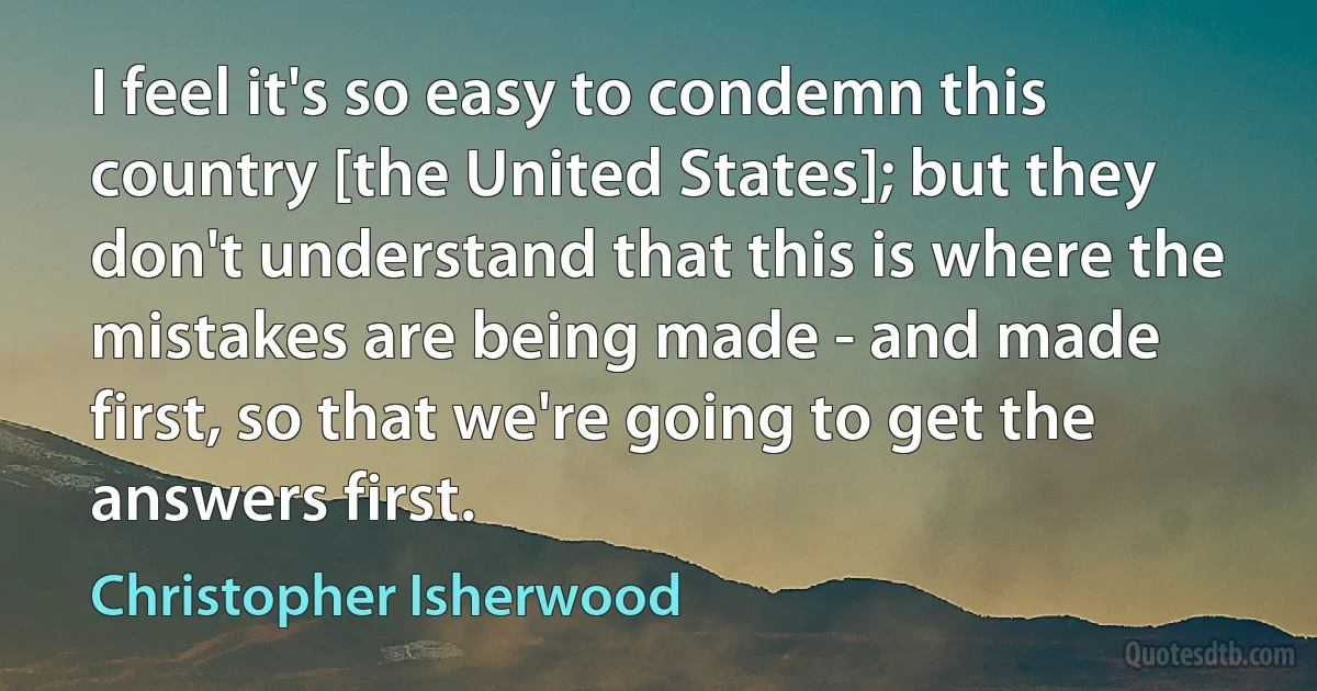 I feel it's so easy to condemn this country [the United States]; but they don't understand that this is where the mistakes are being made - and made first, so that we're going to get the answers first. (Christopher Isherwood)