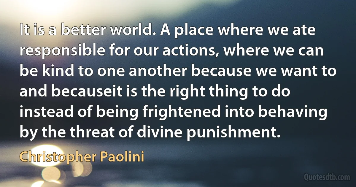 It is a better world. A place where we ate responsible for our actions, where we can be kind to one another because we want to and becauseit is the right thing to do instead of being frightened into behaving by the threat of divine punishment. (Christopher Paolini)