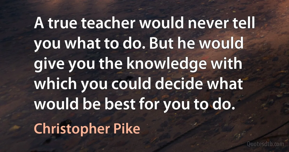 A true teacher would never tell you what to do. But he would give you the knowledge with which you could decide what would be best for you to do. (Christopher Pike)