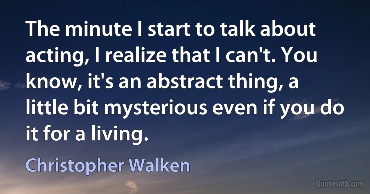 The minute I start to talk about acting, I realize that I can't. You know, it's an abstract thing, a little bit mysterious even if you do it for a living. (Christopher Walken)