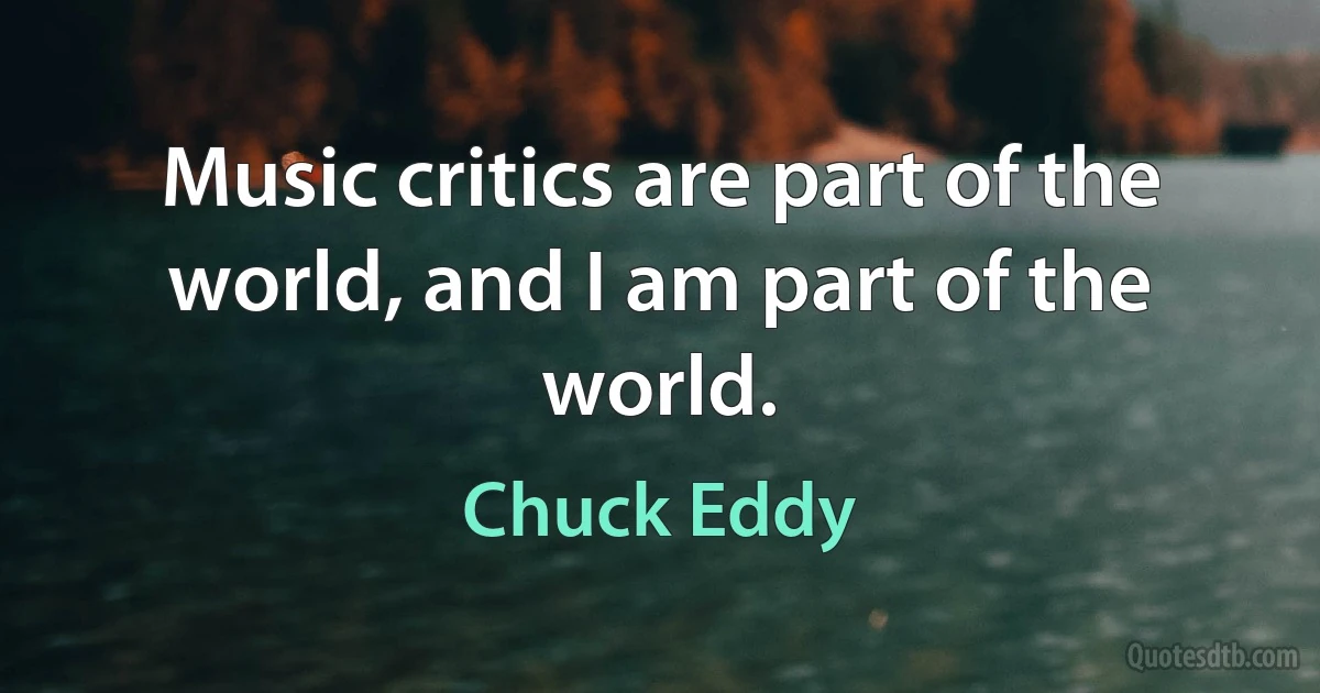 Music critics are part of the world, and I am part of the world. (Chuck Eddy)