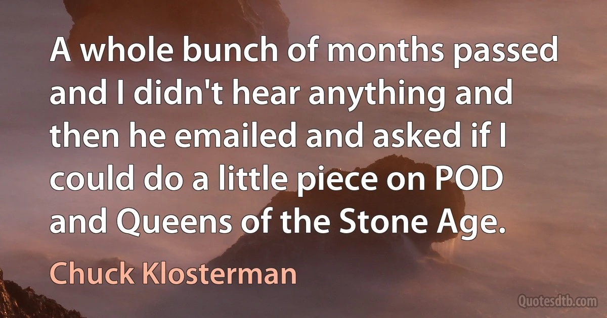 A whole bunch of months passed and I didn't hear anything and then he emailed and asked if I could do a little piece on POD and Queens of the Stone Age. (Chuck Klosterman)