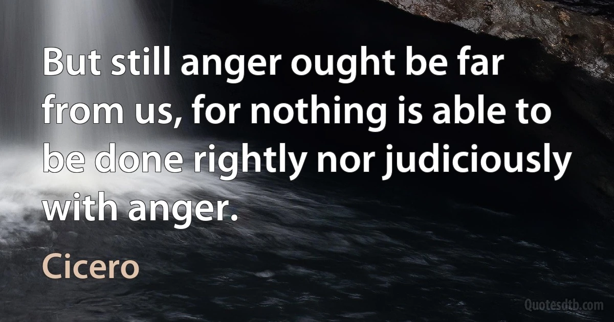 But still anger ought be far from us, for nothing is able to be done rightly nor judiciously with anger. (Cicero)