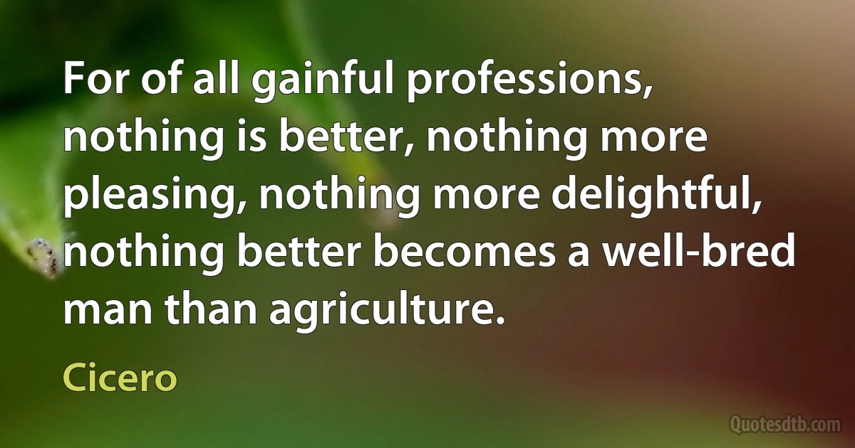 For of all gainful professions, nothing is better, nothing more pleasing, nothing more delightful, nothing better becomes a well-bred man than agriculture. (Cicero)