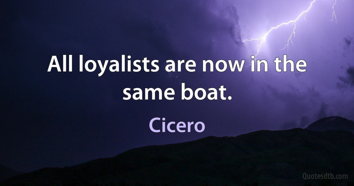 All loyalists are now in the same boat. (Cicero)