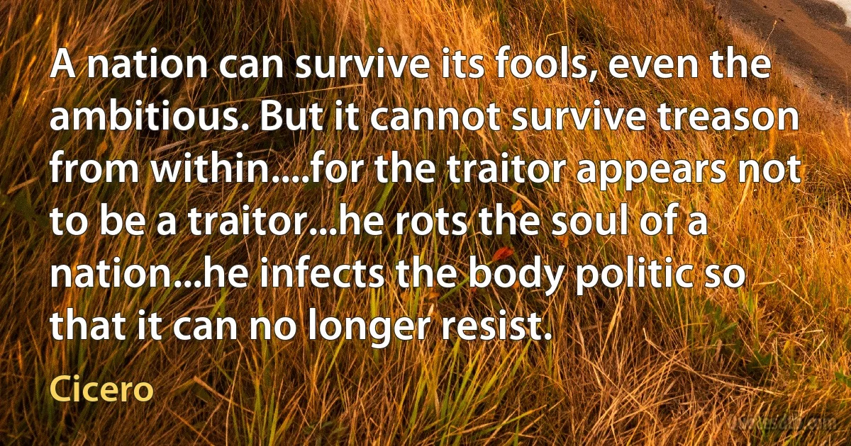 A nation can survive its fools, even the ambitious. But it cannot survive treason from within....for the traitor appears not to be a traitor...he rots the soul of a nation...he infects the body politic so that it can no longer resist. (Cicero)