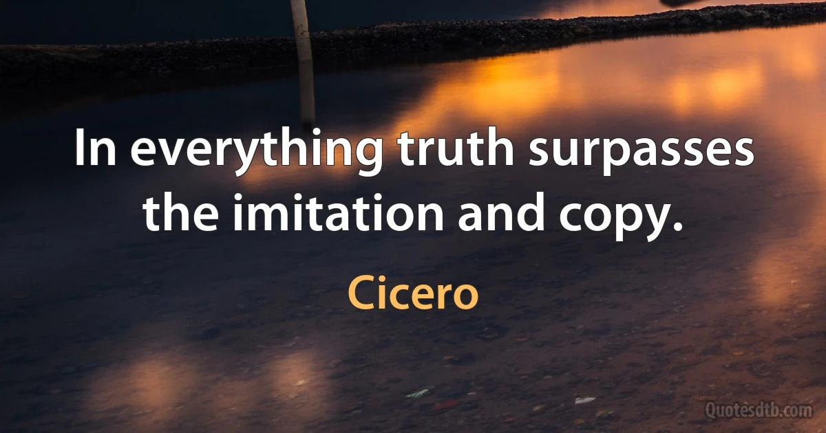 In everything truth surpasses the imitation and copy. (Cicero)