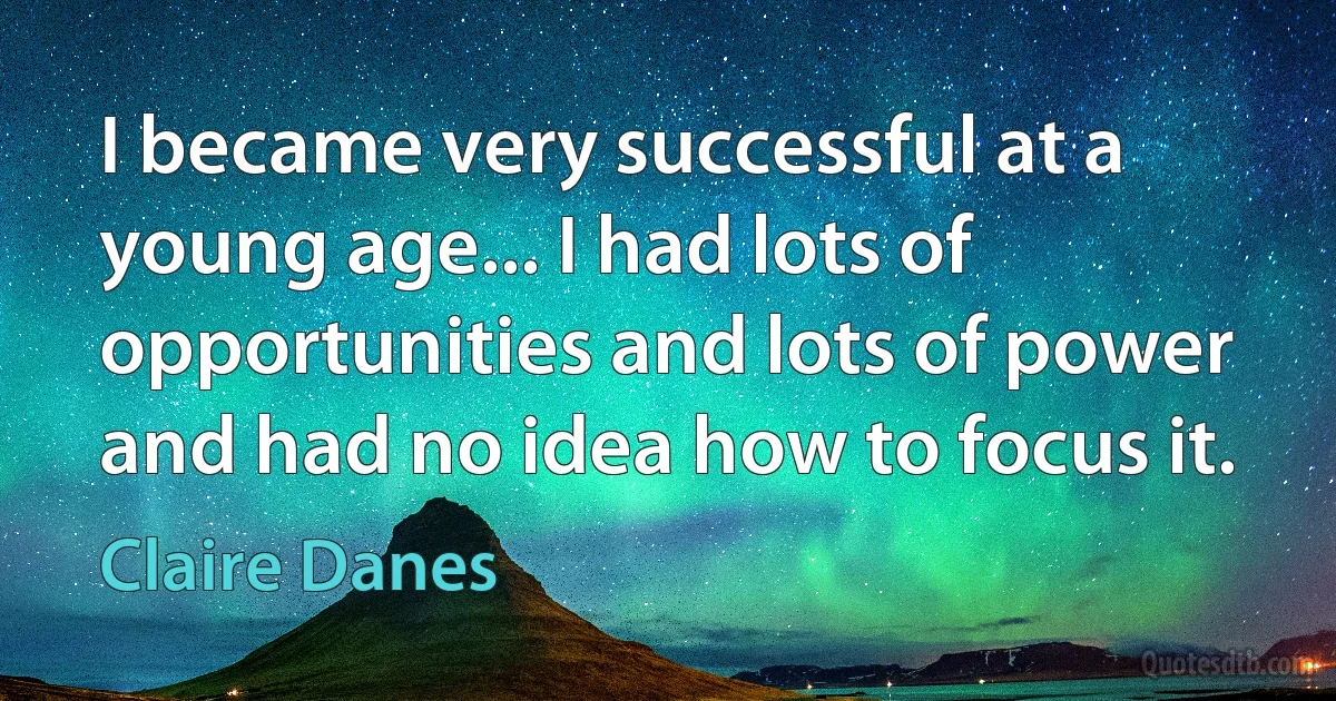 I became very successful at a young age... I had lots of opportunities and lots of power and had no idea how to focus it. (Claire Danes)