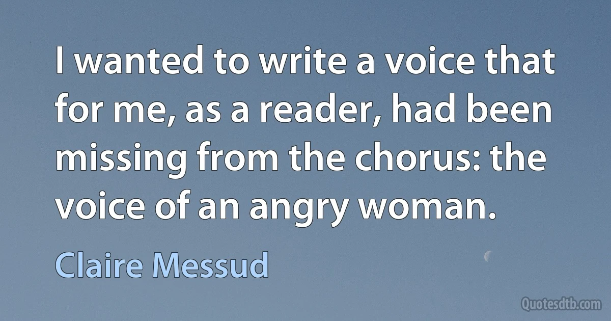 I wanted to write a voice that for me, as a reader, had been missing from the chorus: the voice of an angry woman. (Claire Messud)