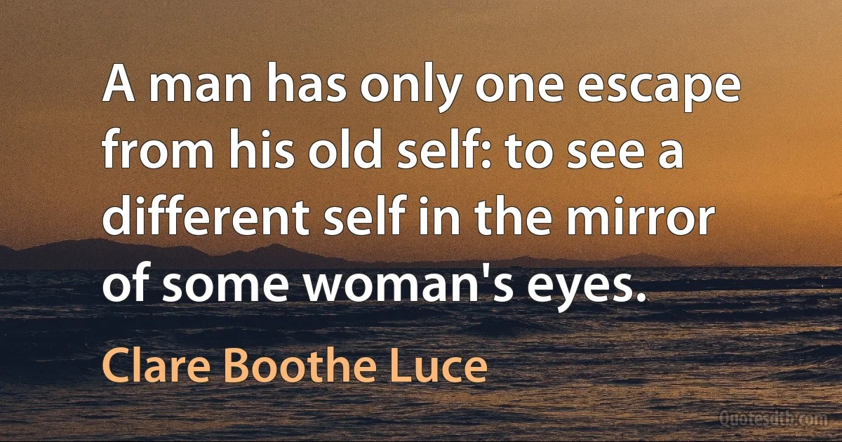 A man has only one escape from his old self: to see a different self in the mirror of some woman's eyes. (Clare Boothe Luce)