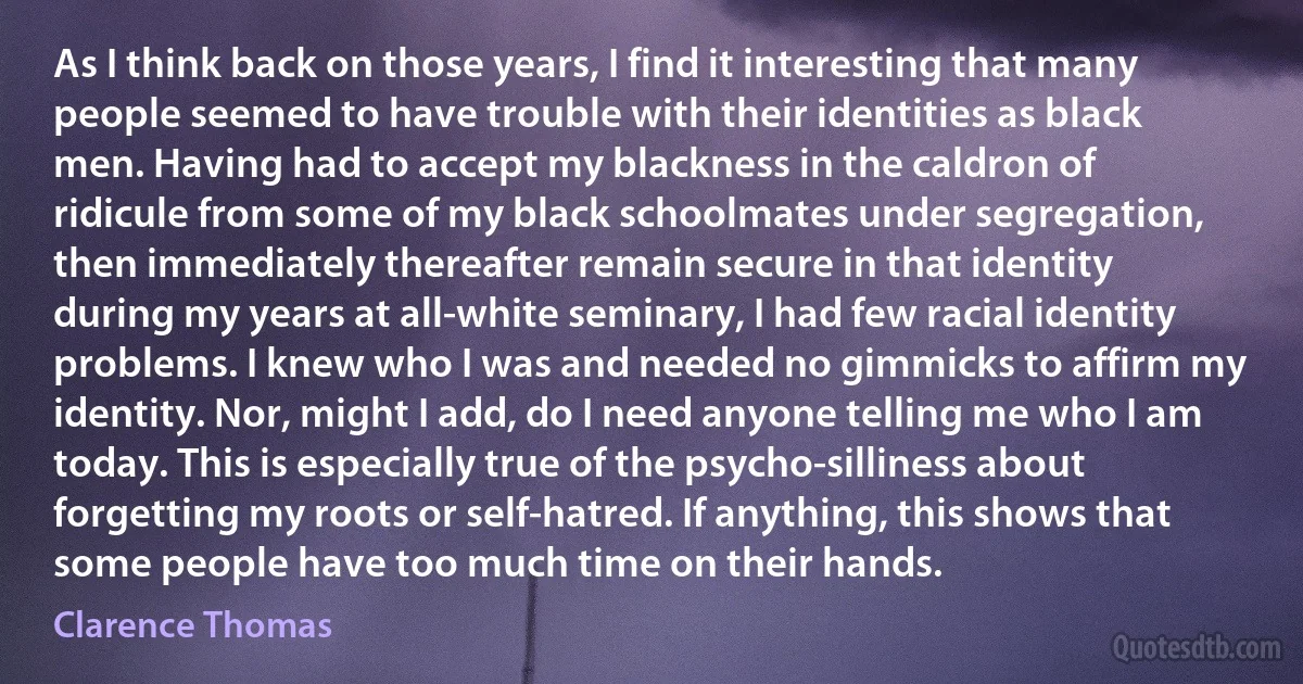 As I think back on those years, I find it interesting that many people seemed to have trouble with their identities as black men. Having had to accept my blackness in the caldron of ridicule from some of my black schoolmates under segregation, then immediately thereafter remain secure in that identity during my years at all-white seminary, I had few racial identity problems. I knew who I was and needed no gimmicks to affirm my identity. Nor, might I add, do I need anyone telling me who I am today. This is especially true of the psycho-silliness about forgetting my roots or self-hatred. If anything, this shows that some people have too much time on their hands. (Clarence Thomas)