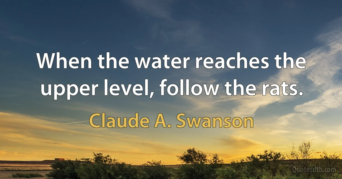 When the water reaches the upper level, follow the rats. (Claude A. Swanson)