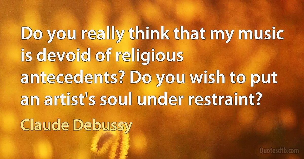 Do you really think that my music is devoid of religious antecedents? Do you wish to put an artist's soul under restraint? (Claude Debussy)