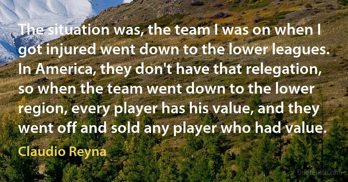 The situation was, the team I was on when I got injured went down to the lower leagues. In America, they don't have that relegation, so when the team went down to the lower region, every player has his value, and they went off and sold any player who had value. (Claudio Reyna)