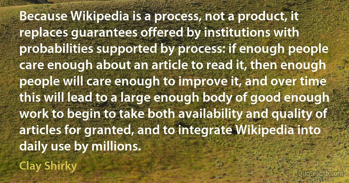 Because Wikipedia is a process, not a product, it replaces guarantees offered by institutions with probabilities supported by process: if enough people care enough about an article to read it, then enough people will care enough to improve it, and over time this will lead to a large enough body of good enough work to begin to take both availability and quality of articles for granted, and to integrate Wikipedia into daily use by millions. (Clay Shirky)