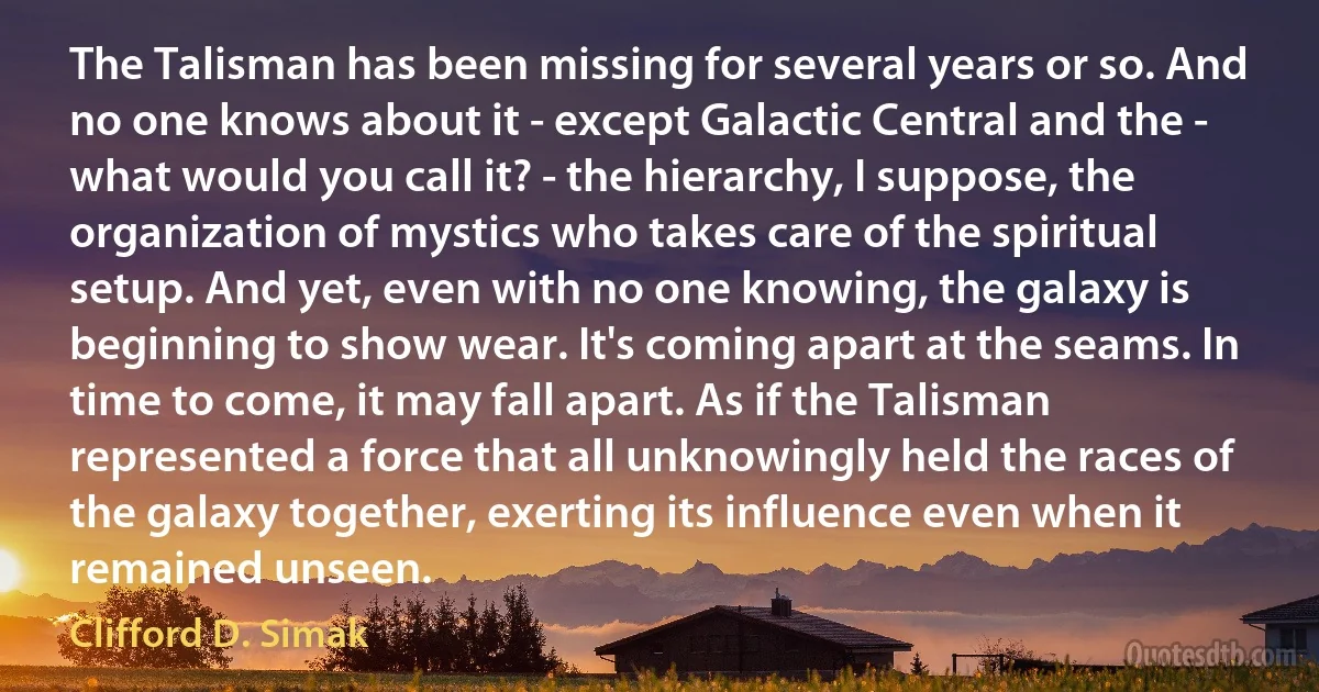 The Talisman has been missing for several years or so. And no one knows about it - except Galactic Central and the - what would you call it? - the hierarchy, I suppose, the organization of mystics who takes care of the spiritual setup. And yet, even with no one knowing, the galaxy is beginning to show wear. It's coming apart at the seams. In time to come, it may fall apart. As if the Talisman represented a force that all unknowingly held the races of the galaxy together, exerting its influence even when it remained unseen. (Clifford D. Simak)