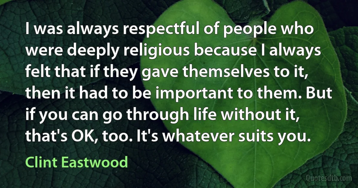 I was always respectful of people who were deeply religious because I always felt that if they gave themselves to it, then it had to be important to them. But if you can go through life without it, that's OK, too. It's whatever suits you. (Clint Eastwood)