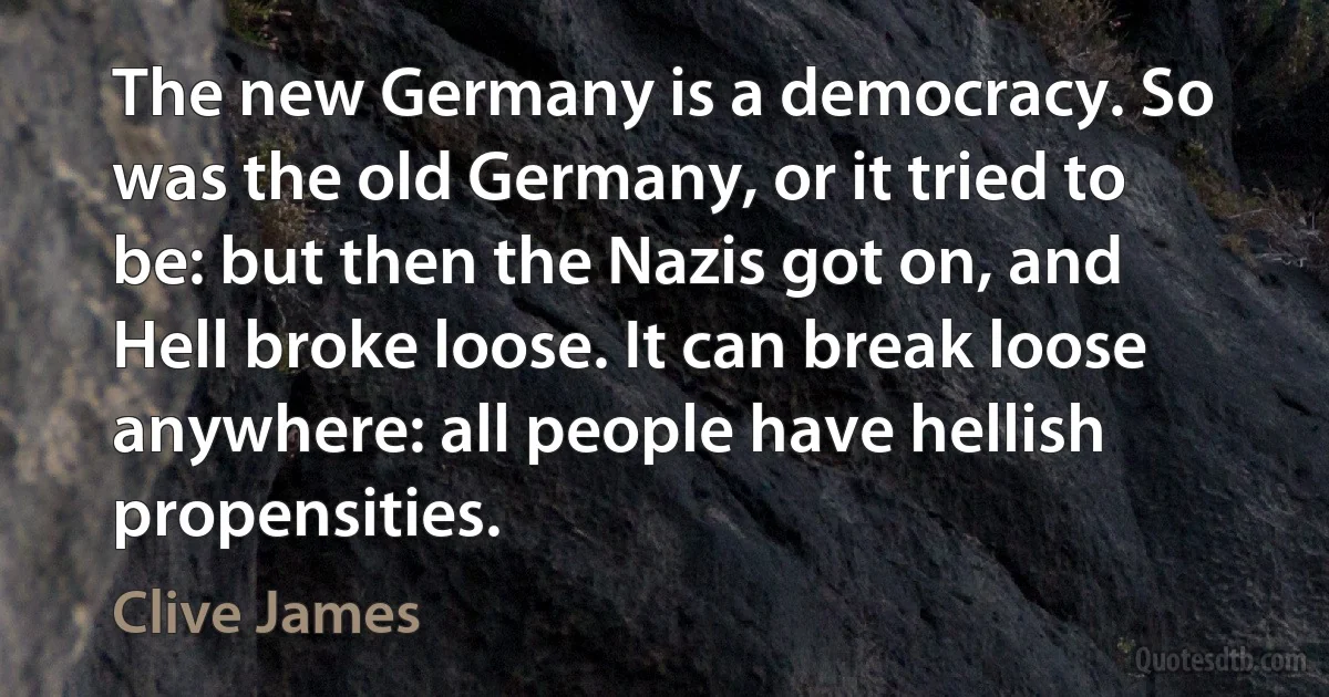 The new Germany is a democracy. So was the old Germany, or it tried to be: but then the Nazis got on, and Hell broke loose. It can break loose anywhere: all people have hellish propensities. (Clive James)