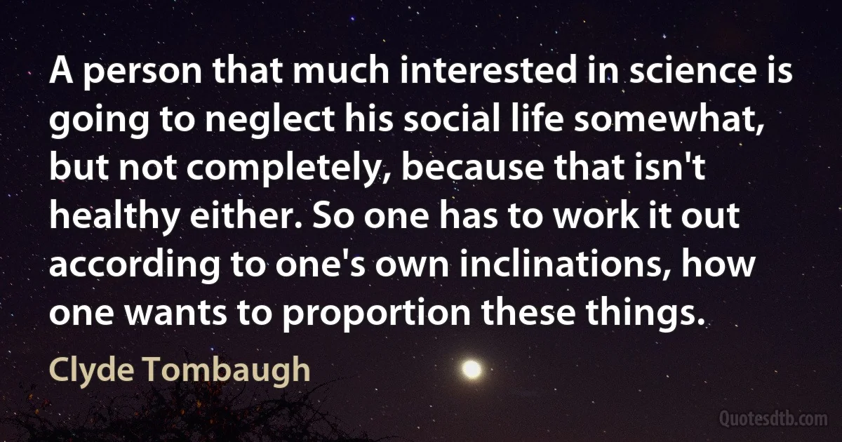 A person that much interested in science is going to neglect his social life somewhat, but not completely, because that isn't healthy either. So one has to work it out according to one's own inclinations, how one wants to proportion these things. (Clyde Tombaugh)