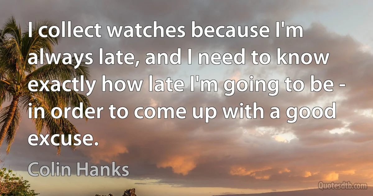 I collect watches because I'm always late, and I need to know exactly how late I'm going to be - in order to come up with a good excuse. (Colin Hanks)