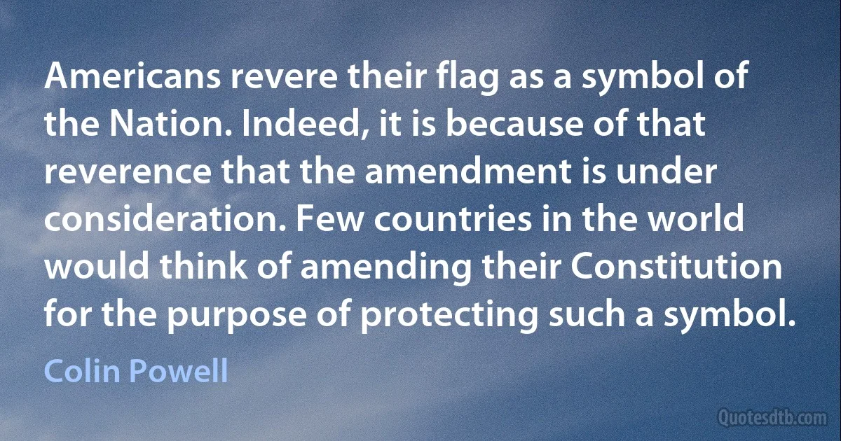 Americans revere their flag as a symbol of the Nation. Indeed, it is because of that reverence that the amendment is under consideration. Few countries in the world would think of amending their Constitution for the purpose of protecting such a symbol. (Colin Powell)