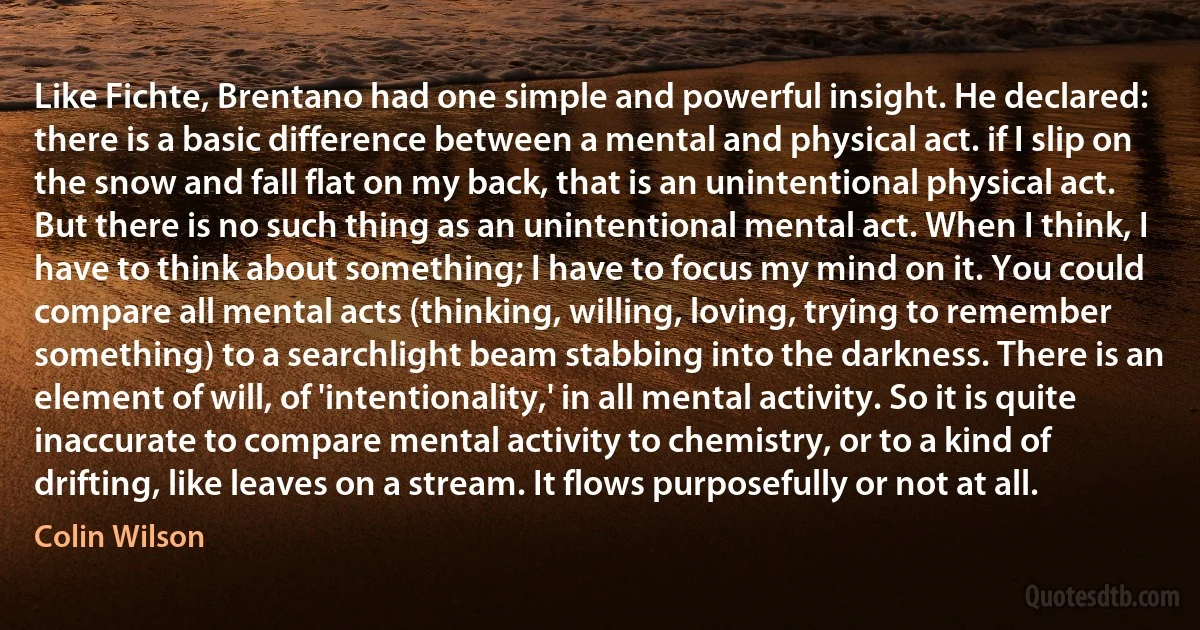 Like Fichte, Brentano had one simple and powerful insight. He declared: there is a basic difference between a mental and physical act. if I slip on the snow and fall flat on my back, that is an unintentional physical act. But there is no such thing as an unintentional mental act. When I think, I have to think about something; I have to focus my mind on it. You could compare all mental acts (thinking, willing, loving, trying to remember something) to a searchlight beam stabbing into the darkness. There is an element of will, of 'intentionality,' in all mental activity. So it is quite inaccurate to compare mental activity to chemistry, or to a kind of drifting, like leaves on a stream. It flows purposefully or not at all. (Colin Wilson)