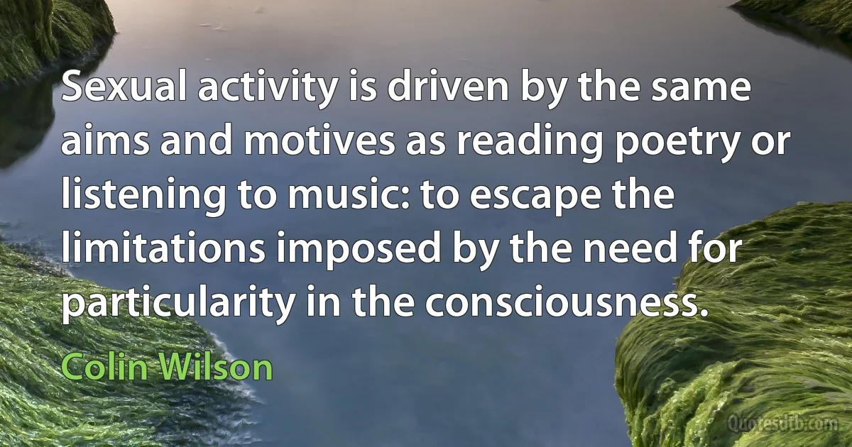 Sexual activity is driven by the same aims and motives as reading poetry or listening to music: to escape the limitations imposed by the need for particularity in the consciousness. (Colin Wilson)