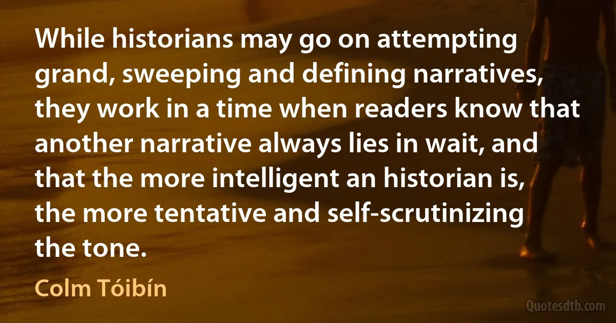 While historians may go on attempting grand, sweeping and defining narratives, they work in a time when readers know that another narrative always lies in wait, and that the more intelligent an historian is, the more tentative and self-scrutinizing the tone. (Colm Tóibín)