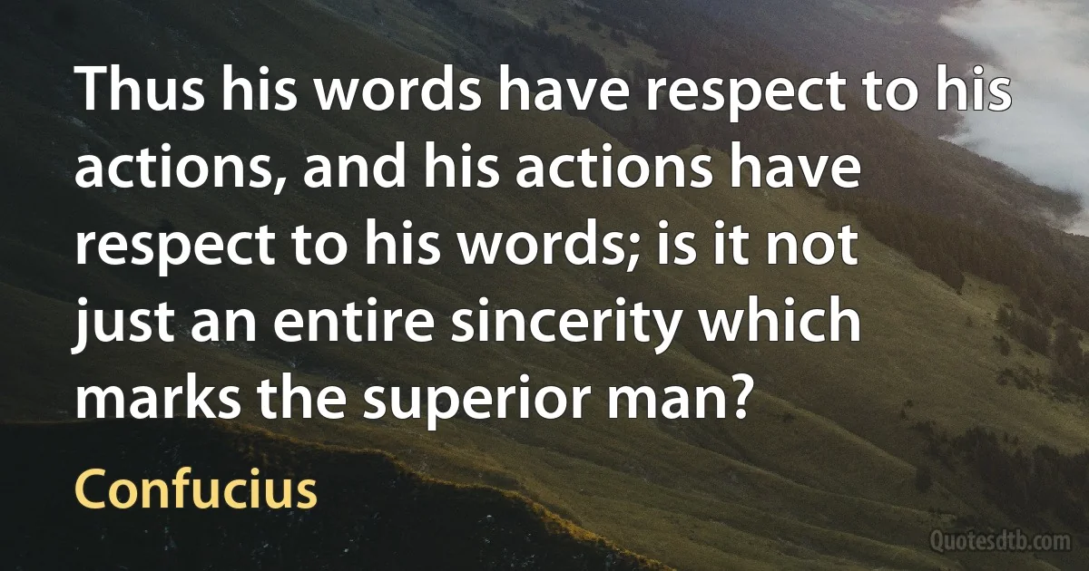 Thus his words have respect to his actions, and his actions have respect to his words; is it not just an entire sincerity which marks the superior man? (Confucius)