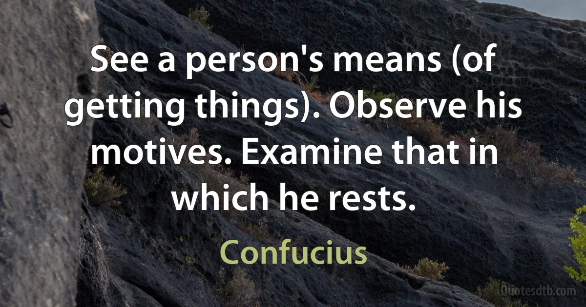 See a person's means (of getting things). Observe his motives. Examine that in which he rests. (Confucius)