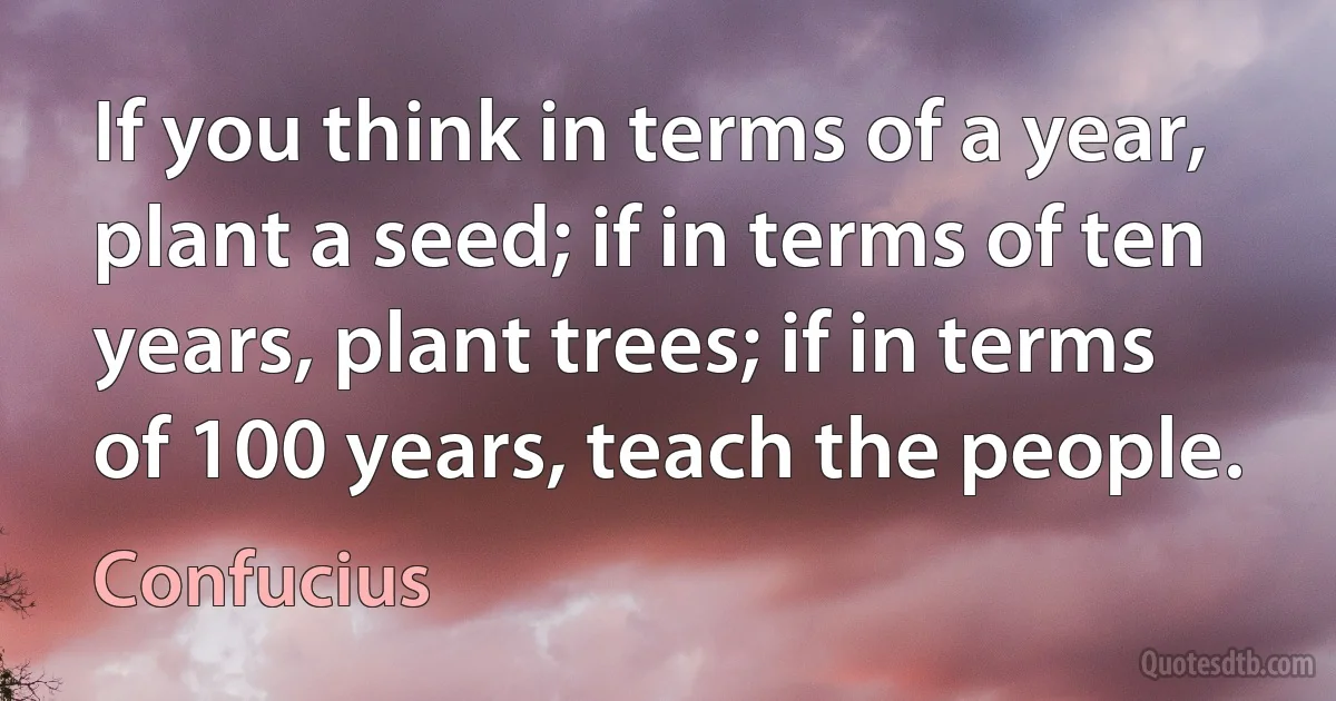 If you think in terms of a year, plant a seed; if in terms of ten years, plant trees; if in terms of 100 years, teach the people. (Confucius)