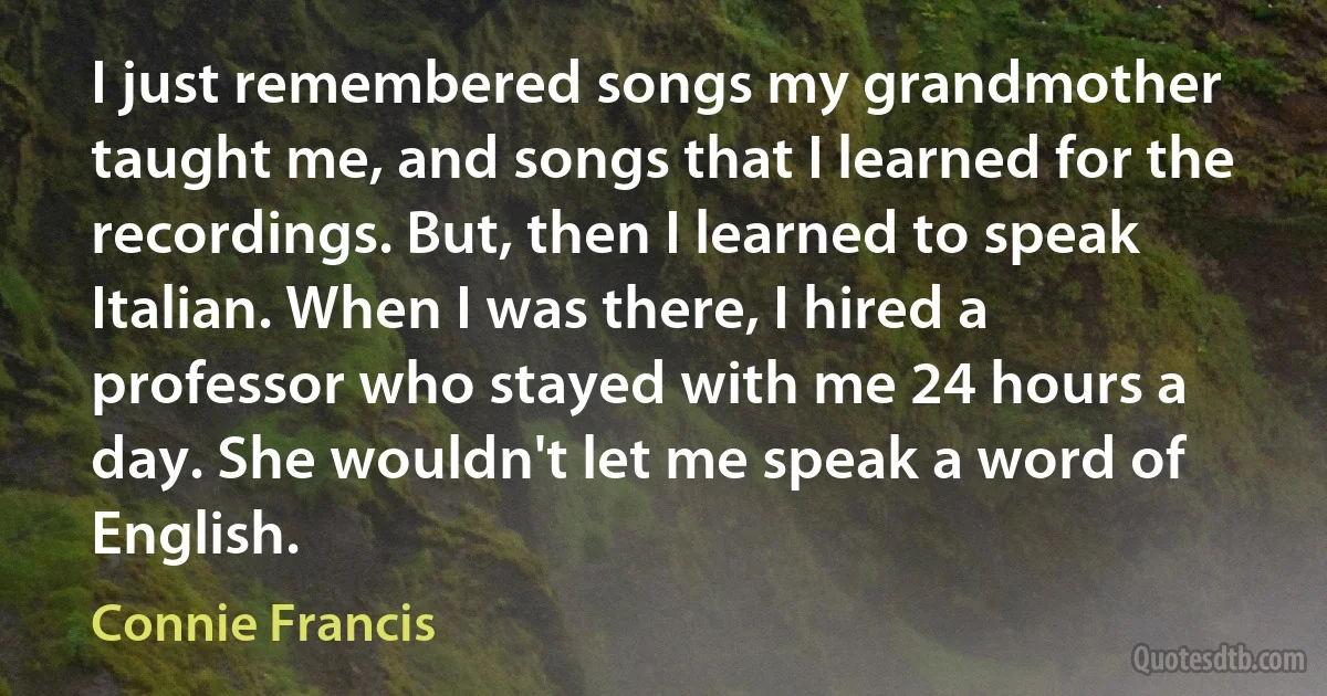 I just remembered songs my grandmother taught me, and songs that I learned for the recordings. But, then I learned to speak Italian. When I was there, I hired a professor who stayed with me 24 hours a day. She wouldn't let me speak a word of English. (Connie Francis)