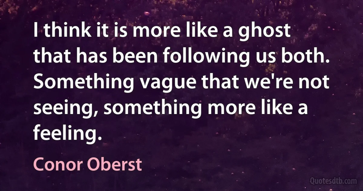 I think it is more like a ghost that has been following us both. Something vague that we're not seeing, something more like a feeling. (Conor Oberst)