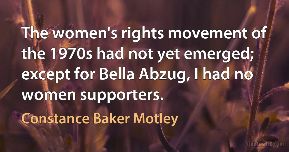 The women's rights movement of the 1970s had not yet emerged; except for Bella Abzug, I had no women supporters. (Constance Baker Motley)