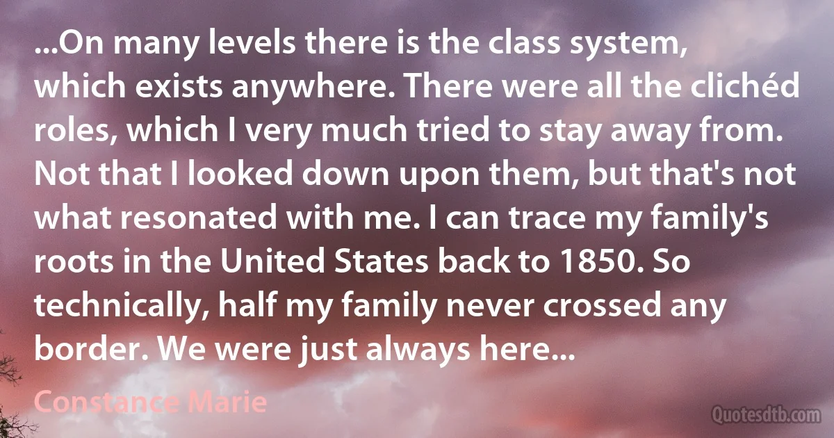 ...On many levels there is the class system, which exists anywhere. There were all the clichéd roles, which I very much tried to stay away from. Not that I looked down upon them, but that's not what resonated with me. I can trace my family's roots in the United States back to 1850. So technically, half my family never crossed any border. We were just always here... (Constance Marie)