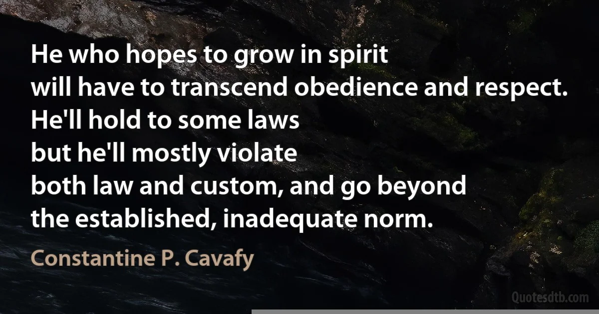 He who hopes to grow in spirit
will have to transcend obedience and respect.
He'll hold to some laws
but he'll mostly violate
both law and custom, and go beyond
the established, inadequate norm. (Constantine P. Cavafy)