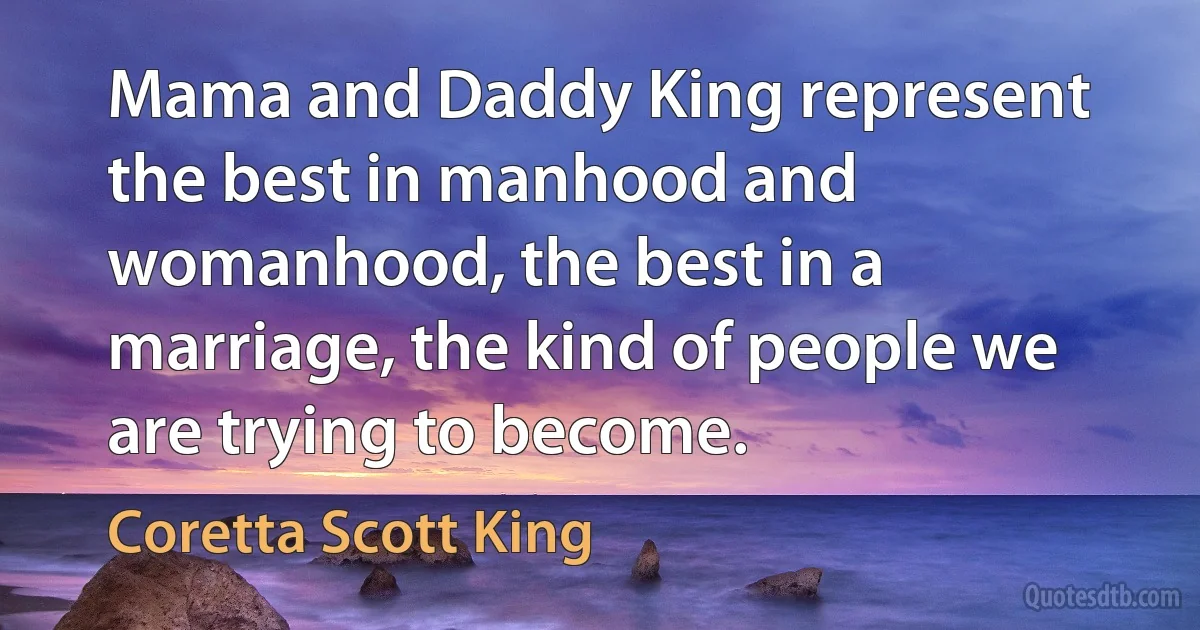 Mama and Daddy King represent the best in manhood and womanhood, the best in a marriage, the kind of people we are trying to become. (Coretta Scott King)