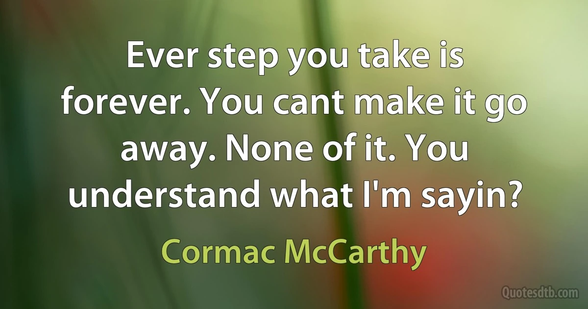 Ever step you take is forever. You cant make it go away. None of it. You understand what I'm sayin? (Cormac McCarthy)